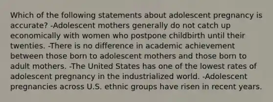 Which of the following statements about adolescent pregnancy is accurate? -Adolescent mothers generally do not catch up economically with women who postpone childbirth until their twenties. -There is no difference in academic achievement between those born to adolescent mothers and those born to adult mothers. -The United States has one of the lowest rates of adolescent pregnancy in the industrialized world. -Adolescent pregnancies across U.S. ethnic groups have risen in recent years.