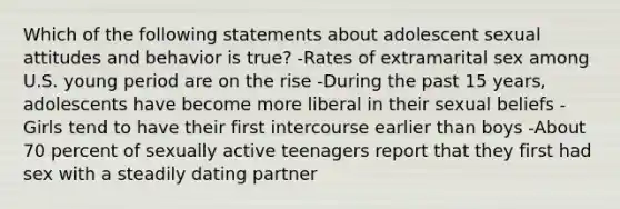 Which of the following statements about adolescent sexual attitudes and behavior is true? -Rates of extramarital sex among U.S. young period are on the rise -During the past 15 years, adolescents have become more liberal in their sexual beliefs -Girls tend to have their first intercourse earlier than boys -About 70 percent of sexually active teenagers report that they first had sex with a steadily dating partner