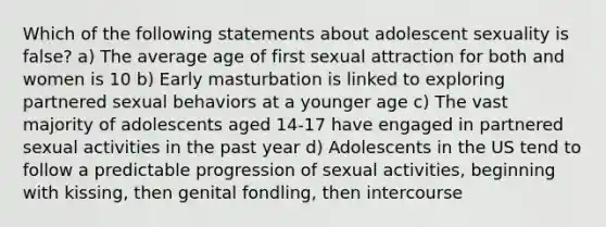 Which of the following statements about adolescent sexuality is false? a) The average age of first sexual attraction for both and women is 10 b) Early masturbation is linked to exploring partnered sexual behaviors at a younger age c) The vast majority of adolescents aged 14-17 have engaged in partnered sexual activities in the past year d) Adolescents in the US tend to follow a predictable progression of sexual activities, beginning with kissing, then genital fondling, then intercourse