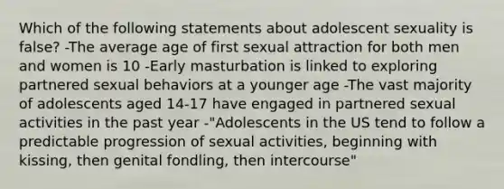 Which of the following statements about adolescent sexuality is false? -The average age of first sexual attraction for both men and women is 10 -Early masturbation is linked to exploring partnered sexual behaviors at a younger age -The vast majority of adolescents aged 14-17 have engaged in partnered sexual activities in the past year -"Adolescents in the US tend to follow a predictable progression of sexual activities, beginning with kissing, then genital fondling, then intercourse"