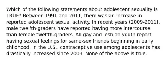 Which of the following statements about adolescent sexuality is TRUE? Between 1991 and 2011, there was an increase in reported adolescent sexual activity. In recent years (2009-2011), male twelfth-graders have reported having more intercourse than female twelfth-graders. All gay and lesbian youth report having sexual feelings for same-sex friends beginning in early childhood. In the U.S., contraceptive use among adolescents has drastically increased since 2003. None of the above is true.