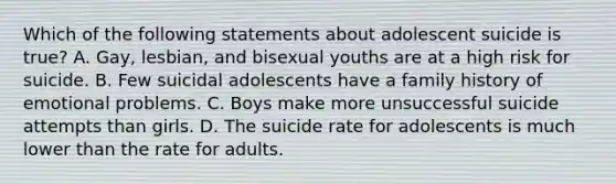 Which of the following statements about adolescent suicide is true? A. Gay, lesbian, and bisexual youths are at a high risk for suicide. B. Few suicidal adolescents have a family history of emotional problems. C. Boys make more unsuccessful suicide attempts than girls. D. The suicide rate for adolescents is much lower than the rate for adults.