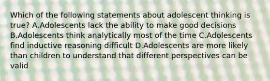 Which of the following statements about adolescent thinking is true? A.Adolescents lack the ability to make good decisions B.Adolescents think analytically most of the time C.Adolescents find inductive reasoning difficult D.Adolescents are more likely than children to understand that different perspectives can be valid