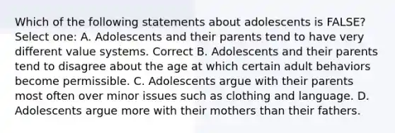 Which of the following statements about adolescents is FALSE? Select one: A. Adolescents and their parents tend to have very different value systems. Correct B. Adolescents and their parents tend to disagree about the age at which certain adult behaviors become permissible. C. Adolescents argue with their parents most often over minor issues such as clothing and language. D. Adolescents argue more with their mothers than their fathers.