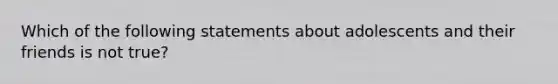 Which of the following statements about adolescents and their friends is not true?