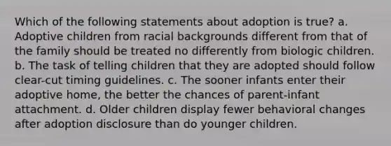 Which of the following statements about adoption is true? a. Adoptive children from racial backgrounds different from that of the family should be treated no differently from biologic children. b. The task of telling children that they are adopted should follow clear-cut timing guidelines. c. The sooner infants enter their adoptive home, the better the chances of parent-infant attachment. d. Older children display fewer behavioral changes after adoption disclosure than do younger children.