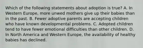 Which of the following statements about adoption is true? A. In Western Europe, more unwed mothers give up their babies than in the past. B. Fewer adoptive parents are accepting children who have known developmental problems. C. Adopted children tend to have fewer emotional difficulties than other children. D. In North America and Western Europe, the availability of healthy babies has declined.