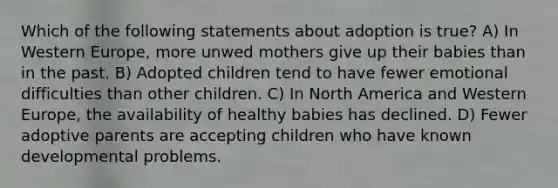 Which of the following statements about adoption is true? A) In Western Europe, more unwed mothers give up their babies than in the past. B) Adopted children tend to have fewer emotional difficulties than other children. C) In North America and Western Europe, the availability of healthy babies has declined. D) Fewer adoptive parents are accepting children who have known developmental problems.