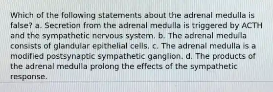 Which of the following statements about the adrenal medulla is false? a. Secretion from the adrenal medulla is triggered by ACTH and the sympathetic nervous system. b. The adrenal medulla consists of glandular epithelial cells. c. The adrenal medulla is a modified postsynaptic sympathetic ganglion. d. The products of the adrenal medulla prolong the effects of the sympathetic response.