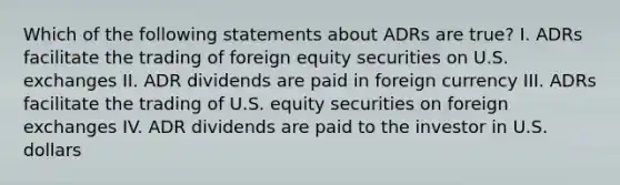 Which of the following statements about ADRs are true? I. ADRs facilitate the trading of foreign equity securities on U.S. exchanges II. ADR dividends are paid in foreign currency III. ADRs facilitate the trading of U.S. equity securities on foreign exchanges IV. ADR dividends are paid to the investor in U.S. dollars