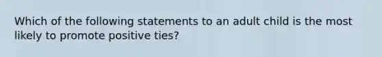 Which of the following statements to an adult child is the most likely to promote positive ties?