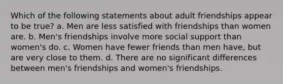 Which of the following statements about adult friendships appear to be true? a. Men are less satisfied with friendships than women are. b. Men's friendships involve more social support than women's do. c. Women have fewer friends than men have, but are very close to them. d. There are no significant differences between men's friendships and women's friendships.