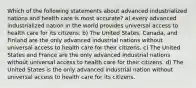 Which of the following statements about advanced industrialized nations and health care is most accurate? a) every advanced industrialized nation in the world provides universal access to health care for its citizens. b) The United States, Canada, and Finland are the only advanced industrial nations without universal access to health care for their citizens. c) The United States and France are the only advanced industrial nations without universal access to health care for their citizens. d) The United States is the only advanced industrial nation without universal access to health care for its citizens.