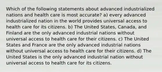 Which of the following statements about advanced industrialized nations and health care is most accurate? a) every advanced industrialized nation in the world provides universal access to health care for its citizens. b) The United States, Canada, and Finland are the only advanced industrial nations without universal access to health care for their citizens. c) The United States and France are the only advanced industrial nations without universal access to health care for their citizens. d) The United States is the only advanced industrial nation without universal access to health care for its citizens.