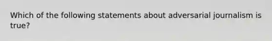 Which of the following statements about adversarial journalism is true?