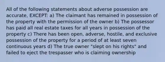 All of the following statements about adverse possession are accurate, EXCEPT: a) The claimant has remained in possession of the property with the permission of the owner b) The possessor has paid all real estate taxes for all years in possession of the property c) There has been open, adverse, hostile, and exclusive possession of the property for a period of at least seven continuous years d) The true owner "slept on his rights" and failed to eject the trespasser who is claiming ownership