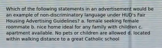 Which of the following statements in an advertisement would be an example of non-discriminatory language under HUD's Fair Housing Advertising Guidelines? a. female seeking female roommate b. nice home ideal for any family with children c. apartment available. No pets or children are allowed d. located within walking distance to a great Catholic school