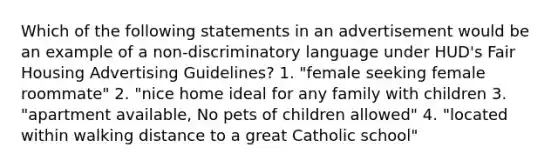 Which of the following statements in an advertisement would be an example of a non-discriminatory language under HUD's Fair Housing Advertising Guidelines? 1. "female seeking female roommate" 2. "nice home ideal for any family with children 3. "apartment available, No pets of children allowed" 4. "located within walking distance to a great Catholic school"