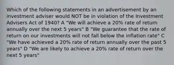 Which of the following statements in an advertisement by an investment adviser would NOT be in violation of the Investment Advisers Act of 1940? A "We will achieve a 20% rate of return annually over the next 5 years" B "We guarantee that the rate of return on our investments will not fall below the inflation rate" C "We have achieved a 20% rate of return annually over the past 5 years" D "We are likely to achieve a 20% rate of return over the next 5 years"