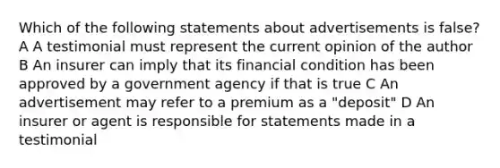 Which of the following statements about advertisements is false? A A testimonial must represent the current opinion of the author B An insurer can imply that its financial condition has been approved by a government agency if that is true C An advertisement may refer to a premium as a "deposit" D An insurer or agent is responsible for statements made in a testimonial