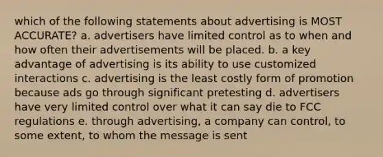 which of the following statements about advertising is MOST ACCURATE? a. advertisers have limited control as to when and how often their advertisements will be placed. b. a key advantage of advertising is its ability to use customized interactions c. advertising is the least costly form of promotion because ads go through significant pretesting d. advertisers have very limited control over what it can say die to FCC regulations e. through advertising, a company can control, to some extent, to whom the message is sent