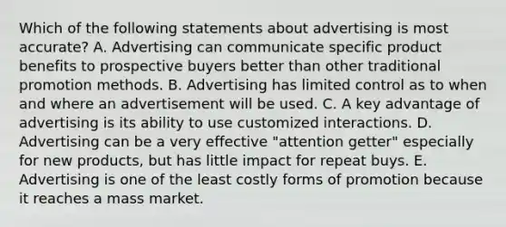 Which of the following statements about advertising is most accurate? A. Advertising can communicate specific product benefits to prospective buyers better than other traditional promotion methods. B. Advertising has limited control as to when and where an advertisement will be used. C. A key advantage of advertising is its ability to use customized interactions. D. Advertising can be a very effective "attention getter" especially for new products, but has little impact for repeat buys. E. Advertising is one of the least costly forms of promotion because it reaches a mass market.