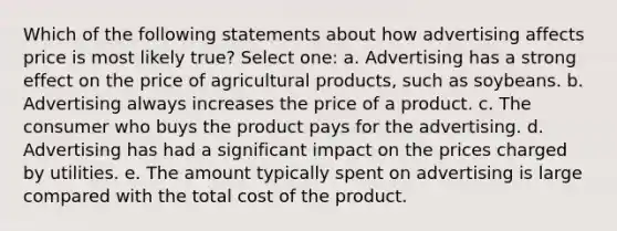 Which of the following statements about how advertising affects price is most likely true? Select one: a. Advertising has a strong effect on the price of agricultural products, such as soybeans. b. Advertising always increases the price of a product. c. The consumer who buys the product pays for the advertising. d. Advertising has had a significant impact on the prices charged by utilities. e. The amount typically spent on advertising is large compared with the total cost of the product.