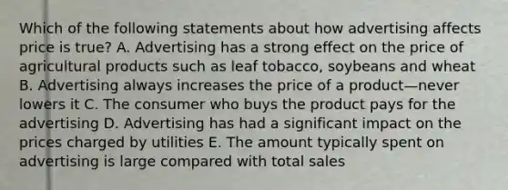 Which of the following statements about how advertising affects price is true? A. Advertising has a strong effect on the price of agricultural products such as leaf tobacco, soybeans and wheat B. Advertising always increases the price of a product—never lowers it C. The consumer who buys the product pays for the advertising D. Advertising has had a significant impact on the prices charged by utilities E. The amount typically spent on advertising is large compared with total sales