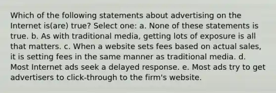 Which of the following statements about advertising on the Internet is(are) true? Select one: a. None of these statements is true. b. As with traditional media, getting lots of exposure is all that matters. c. When a website sets fees based on actual sales, it is setting fees in the same manner as traditional media. d. Most Internet ads seek a delayed response. e. Most ads try to get advertisers to click-through to the firm's website.