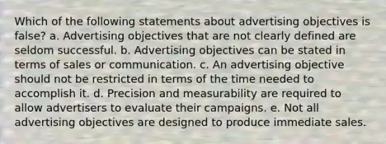 Which of the following statements about advertising objectives is false? a. Advertising objectives that are not clearly defined are seldom successful. b. Advertising objectives can be stated in terms of sales or communication. c. An advertising objective should not be restricted in terms of the time needed to accomplish it. d. Precision and measurability are required to allow advertisers to evaluate their campaigns. e. Not all advertising objectives are designed to produce immediate sales.