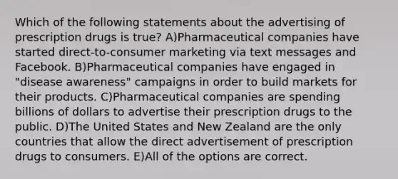 Which of the following statements about the advertising of prescription drugs is true? A)Pharmaceutical companies have started direct-to-consumer marketing via text messages and Facebook. B)Pharmaceutical companies have engaged in "disease awareness" campaigns in order to build markets for their products. C)Pharmaceutical companies are spending billions of dollars to advertise their prescription drugs to the public. D)The United States and New Zealand are the only countries that allow the direct advertisement of prescription drugs to consumers. E)All of the options are correct.