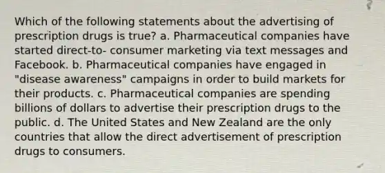 Which of the following statements about the advertising of prescription drugs is true? a. Pharmaceutical companies have started direct-to- consumer marketing via text messages and Facebook. b. Pharmaceutical companies have engaged in "disease awareness" campaigns in order to build markets for their products. c. Pharmaceutical companies are spending billions of dollars to advertise their prescription drugs to the public. d. The United States and New Zealand are the only countries that allow the direct advertisement of prescription drugs to consumers.