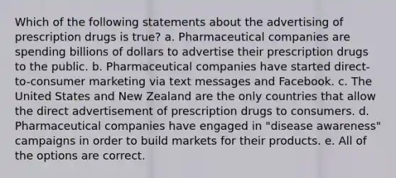 Which of the following statements about the advertising of prescription drugs is true? a. Pharmaceutical companies are spending billions of dollars to advertise their prescription drugs to the public. b. Pharmaceutical companies have started direct-to-consumer marketing via text messages and Facebook. c. The United States and New Zealand are the only countries that allow the direct advertisement of prescription drugs to consumers. d. Pharmaceutical companies have engaged in "disease awareness" campaigns in order to build markets for their products. e. All of the options are correct.