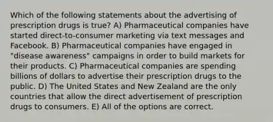 Which of the following statements about the advertising of prescription drugs is true? A) Pharmaceutical companies have started direct-to-consumer marketing via text messages and Facebook. B) Pharmaceutical companies have engaged in "disease awareness" campaigns in order to build markets for their products. C) Pharmaceutical companies are spending billions of dollars to advertise their prescription drugs to the public. D) The United States and New Zealand are the only countries that allow the direct advertisement of prescription drugs to consumers. E) All of the options are correct.