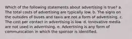 Which of the following statements about advertising is true? a. The total costs of advertising are typically low. b. The signs on the outsides of buses and taxis are not a form of advertising. c. The cost per contact in advertising is low. d. Innovative media are not used in advertising. e. Advertising is any form of communication in which the sponsor is identified.