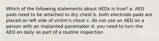 Which of the following statements about AEDs is true? a. AED pads need to be attached to dry chest b. both electrode pads are placed on left side of victim's chest c. do not use an AED on a person with an implanted pacemaker d. you need to turn the AED on daily as part of a routine inspection