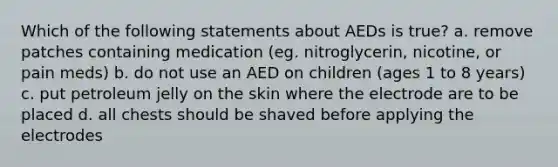 Which of the following statements about AEDs is true? a. remove patches containing medication (eg. nitroglycerin, nicotine, or pain meds) b. do not use an AED on children (ages 1 to 8 years) c. put petroleum jelly on the skin where the electrode are to be placed d. all chests should be shaved before applying the electrodes