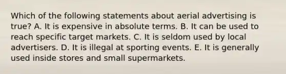 Which of the following statements about aerial advertising is true? A. It is expensive in absolute terms. B. It can be used to reach specific target markets. C. It is seldom used by local advertisers. D. It is illegal at sporting events. E. It is generally used inside stores and small supermarkets.