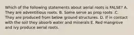 Which of the following statements about aerial roots is FALSE? A. They are adventitious roots. B. Some serve as prop roots .C. They are produced from below ground structures. D. If in contact with the soil they absorb water and minerals E. Red mangrove and ivy produce aerial roots.