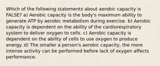 Which of the following statements about aerobic capacity is FALSE? a) Aerobic capacity is the body's maximum ability to generate ATP by aerobic metabolism during exercise. b) Aerobic capacity is dependent on the ability of the cardiorespiratory system to deliver oxygen to cells. c) Aerobic capacity is dependent on the ability of cells to use oxygen to produce energy. d) The smaller a person's aerobic capacity, the more intense activity can be performed before lack of oxygen affects performance.