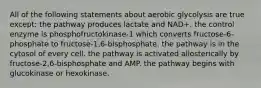 All of the following statements about aerobic glycolysis are true except: the pathway produces lactate and NAD+. the control enzyme is phosphofructokinase-1 which converts fructose-6-phosphate to fructose-1,6-bisphosphate. the pathway is in the cytosol of every cell. the pathway is activated allosterically by fructose-2,6-bisphosphate and AMP. the pathway begins with glucokinase or hexokinase.