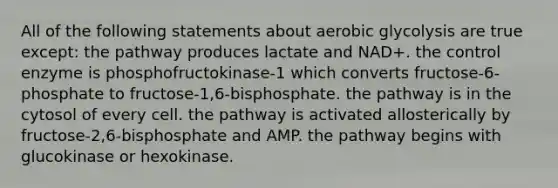 All of the following statements about aerobic glycolysis are true except: the pathway produces lactate and NAD+. the control enzyme is phosphofructokinase-1 which converts fructose-6-phosphate to fructose-1,6-bisphosphate. the pathway is in the cytosol of every cell. the pathway is activated allosterically by fructose-2,6-bisphosphate and AMP. the pathway begins with glucokinase or hexokinase.