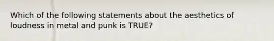 Which of the following statements about the aesthetics of loudness in metal and punk is TRUE?