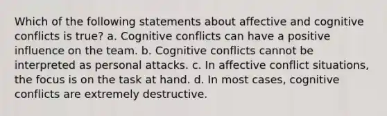 Which of the following statements about affective and cognitive conflicts is true? a. Cognitive conflicts can have a positive influence on the team. b. Cognitive conflicts cannot be interpreted as personal attacks. c. In affective conflict situations, the focus is on the task at hand. d. In most cases, cognitive conflicts are extremely destructive.