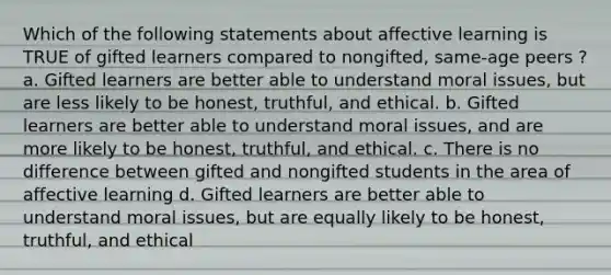 Which of the following statements about affective learning is TRUE of gifted learners compared to nongifted, same-age peers ? a. Gifted learners are better able to understand moral issues, but are less likely to be honest, truthful, and ethical. b. Gifted learners are better able to understand moral issues, and are more likely to be honest, truthful, and ethical. c. There is no difference between gifted and nongifted students in the area of affective learning d. Gifted learners are better able to understand moral issues, but are equally likely to be honest, truthful, and ethical