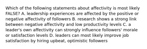 Which of the following statements about affectivity is most likely FALSE? A. leadership experiences are affected by the positive or negative affectivity of followers B. research shows a strong link between negative affectivity and low productivity levels C. a leader's own affectivity can strongly influence followers' morale or satisfaction levels D. leaders can most likely improve job satisfaction by hiring upbeat, optimistic followers