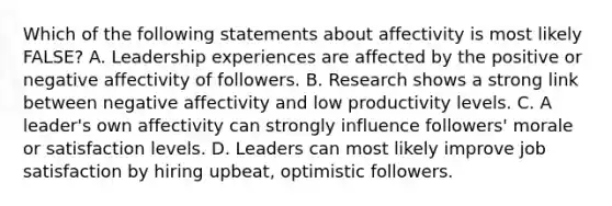 Which of the following statements about affectivity is most likely FALSE? A. Leadership experiences are affected by the positive or negative affectivity of followers. B. Research shows a strong link between negative affectivity and low productivity levels. C. A leader's own affectivity can strongly influence followers' morale or satisfaction levels. D. Leaders can most likely improve job satisfaction by hiring upbeat, optimistic followers.