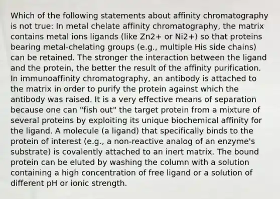 Which of the following statements about affinity chromatography is not true: In metal chelate affinity chromatography, the matrix contains metal ions ligands (like Zn2+ or Ni2+) so that proteins bearing metal-chelating groups (e.g., multiple His side chains) can be retained. The stronger the interaction between the ligand and the protein, the better the result of the affinity purification. In immunoaffinity chromatography, an antibody is attached to the matrix in order to purify the protein against which the antibody was raised. It is a very effective means of separation because one can "fish out" the target protein from a mixture of several proteins by exploiting its unique biochemical affinity for the ligand. A molecule (a ligand) that specifically binds to the protein of interest (e.g., a non-reactive analog of an enzyme's substrate) is covalently attached to an inert matrix. The bound protein can be eluted by washing the column with a solution containing a high concentration of free ligand or a solution of different pH or ionic strength.