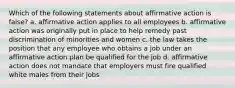 Which of the following statements about affirmative action is false? a. affirmative action applies to all employees b. affirmative action was originally put in place to help remedy past discrimination of minorities and women c. the law takes the position that any employee who obtains a job under an affirmative action plan be qualified for the job d. affirmative action does not mandate that employers must fire qualified white males from their jobs