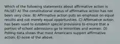 Which of the following statements about affirmative action is FALSE? A) The constitutional status of affirmative action has not been very clear. B) Affirmative action puts an emphasis on equal results and not merely equal opportunities. C) Affirmative action has been used to establish special provisions to ensure that a portion of school admissions go to minorities and women. D) Polling data shows that most Americans support affirmative action. E) none of the above.